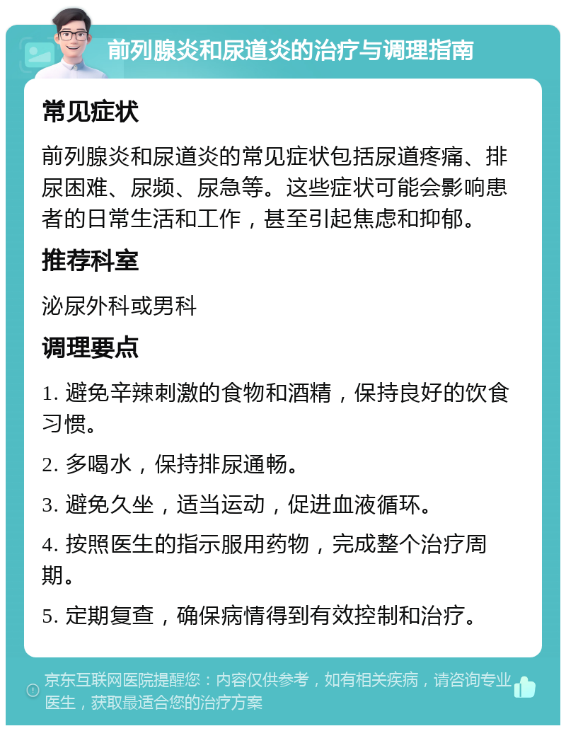 前列腺炎和尿道炎的治疗与调理指南 常见症状 前列腺炎和尿道炎的常见症状包括尿道疼痛、排尿困难、尿频、尿急等。这些症状可能会影响患者的日常生活和工作，甚至引起焦虑和抑郁。 推荐科室 泌尿外科或男科 调理要点 1. 避免辛辣刺激的食物和酒精，保持良好的饮食习惯。 2. 多喝水，保持排尿通畅。 3. 避免久坐，适当运动，促进血液循环。 4. 按照医生的指示服用药物，完成整个治疗周期。 5. 定期复查，确保病情得到有效控制和治疗。