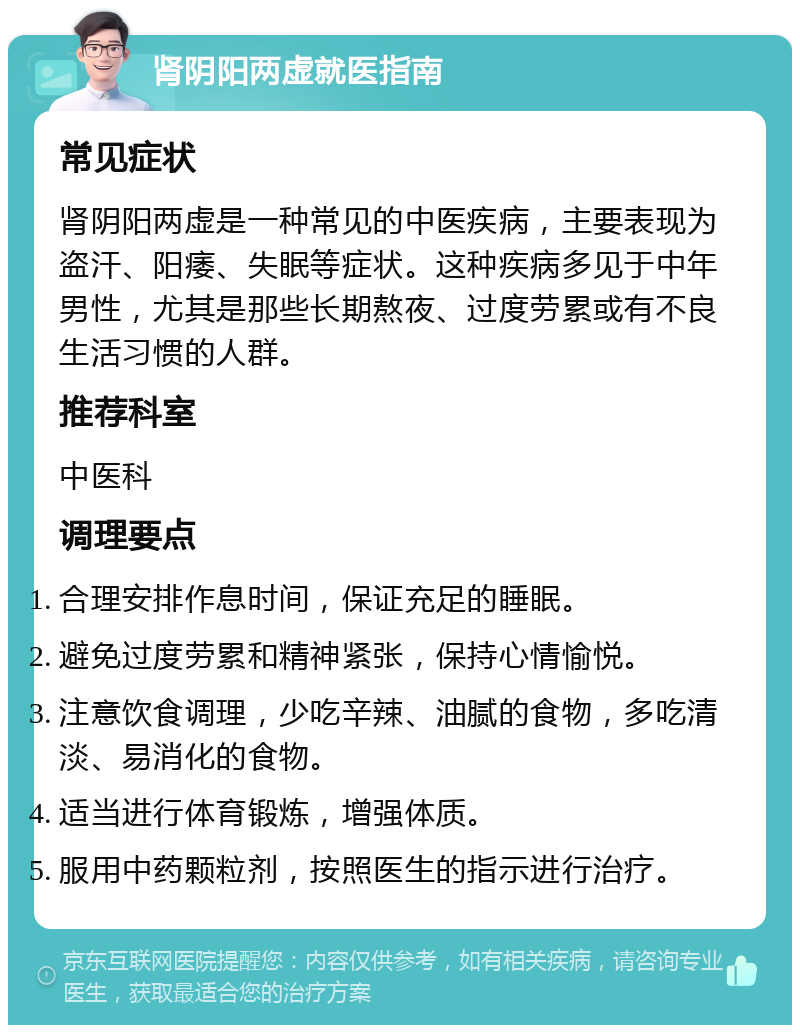 肾阴阳两虚就医指南 常见症状 肾阴阳两虚是一种常见的中医疾病，主要表现为盗汗、阳痿、失眠等症状。这种疾病多见于中年男性，尤其是那些长期熬夜、过度劳累或有不良生活习惯的人群。 推荐科室 中医科 调理要点 合理安排作息时间，保证充足的睡眠。 避免过度劳累和精神紧张，保持心情愉悦。 注意饮食调理，少吃辛辣、油腻的食物，多吃清淡、易消化的食物。 适当进行体育锻炼，增强体质。 服用中药颗粒剂，按照医生的指示进行治疗。