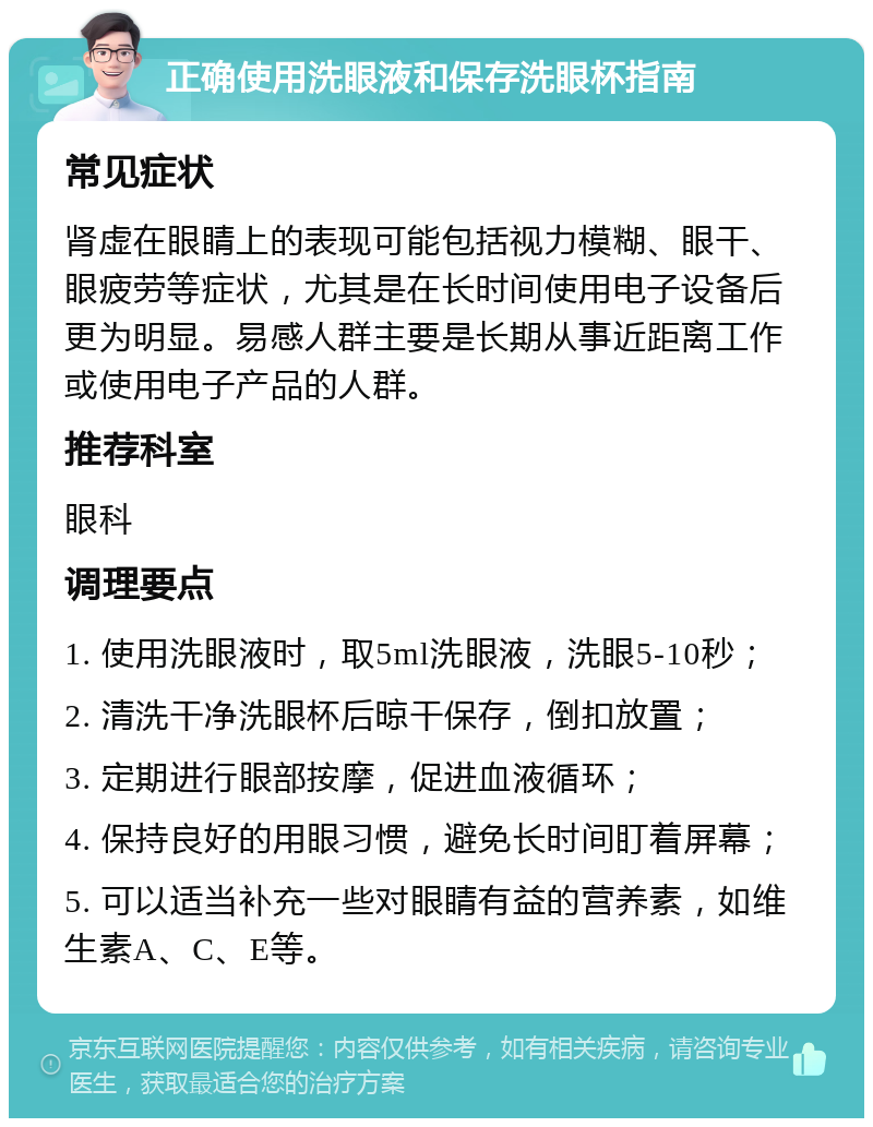 正确使用洗眼液和保存洗眼杯指南 常见症状 肾虚在眼睛上的表现可能包括视力模糊、眼干、眼疲劳等症状，尤其是在长时间使用电子设备后更为明显。易感人群主要是长期从事近距离工作或使用电子产品的人群。 推荐科室 眼科 调理要点 1. 使用洗眼液时，取5ml洗眼液，洗眼5-10秒； 2. 清洗干净洗眼杯后晾干保存，倒扣放置； 3. 定期进行眼部按摩，促进血液循环； 4. 保持良好的用眼习惯，避免长时间盯着屏幕； 5. 可以适当补充一些对眼睛有益的营养素，如维生素A、C、E等。