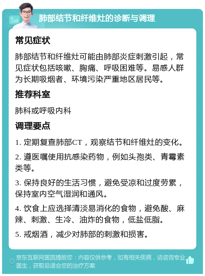 肺部结节和纤维灶的诊断与调理 常见症状 肺部结节和纤维灶可能由肺部炎症刺激引起，常见症状包括咳嗽、胸痛、呼吸困难等。易感人群为长期吸烟者、环境污染严重地区居民等。 推荐科室 肺科或呼吸内科 调理要点 1. 定期复查肺部CT，观察结节和纤维灶的变化。 2. 遵医嘱使用抗感染药物，例如头孢类、青霉素类等。 3. 保持良好的生活习惯，避免受凉和过度劳累，保持室内空气湿润和通风。 4. 饮食上应选择清淡易消化的食物，避免酸、麻辣、刺激、生冷、油炸的食物，低盐低脂。 5. 戒烟酒，减少对肺部的刺激和损害。