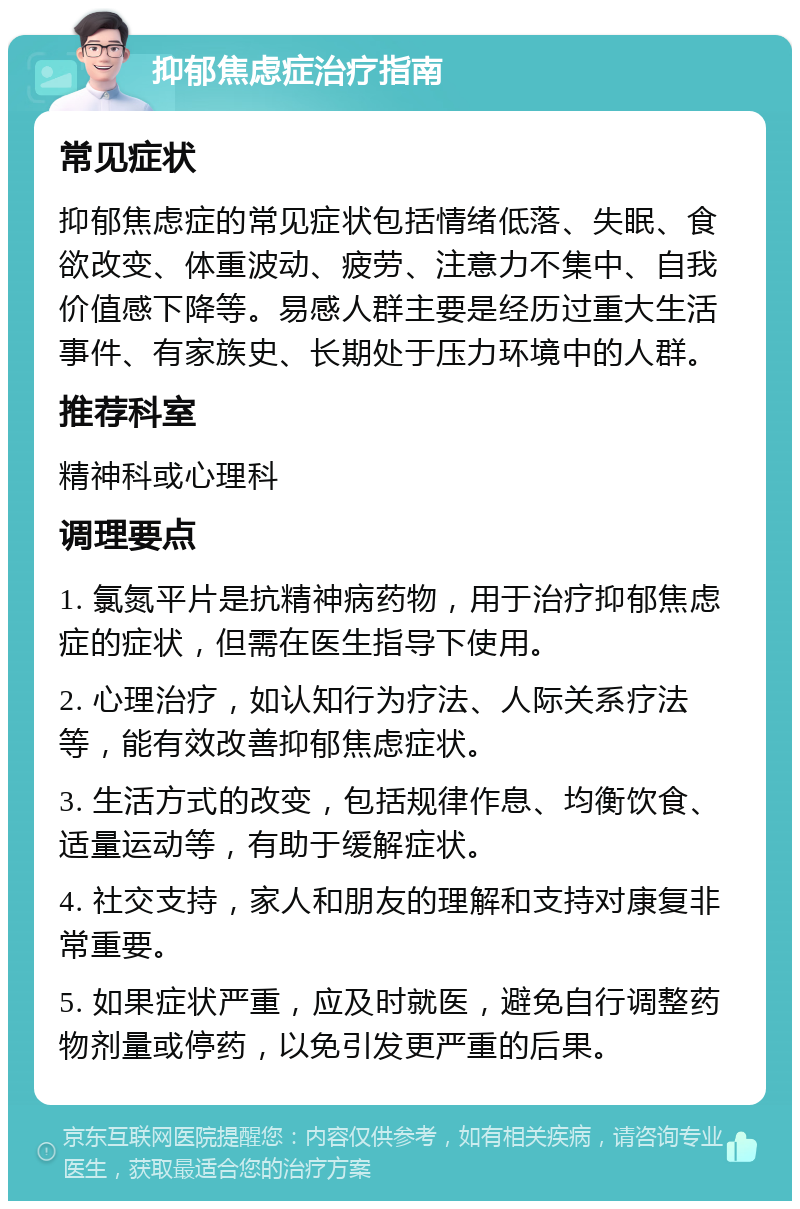 抑郁焦虑症治疗指南 常见症状 抑郁焦虑症的常见症状包括情绪低落、失眠、食欲改变、体重波动、疲劳、注意力不集中、自我价值感下降等。易感人群主要是经历过重大生活事件、有家族史、长期处于压力环境中的人群。 推荐科室 精神科或心理科 调理要点 1. 氯氮平片是抗精神病药物，用于治疗抑郁焦虑症的症状，但需在医生指导下使用。 2. 心理治疗，如认知行为疗法、人际关系疗法等，能有效改善抑郁焦虑症状。 3. 生活方式的改变，包括规律作息、均衡饮食、适量运动等，有助于缓解症状。 4. 社交支持，家人和朋友的理解和支持对康复非常重要。 5. 如果症状严重，应及时就医，避免自行调整药物剂量或停药，以免引发更严重的后果。