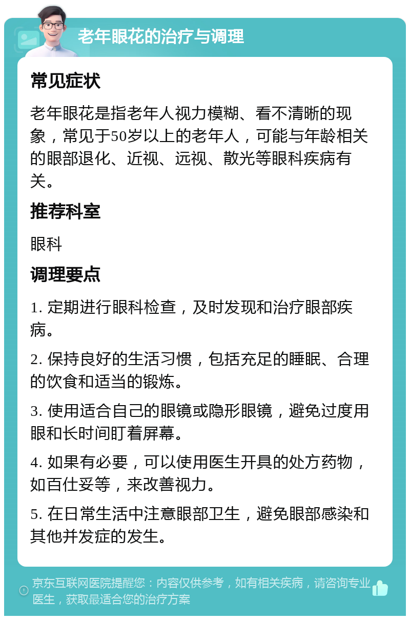 老年眼花的治疗与调理 常见症状 老年眼花是指老年人视力模糊、看不清晰的现象，常见于50岁以上的老年人，可能与年龄相关的眼部退化、近视、远视、散光等眼科疾病有关。 推荐科室 眼科 调理要点 1. 定期进行眼科检查，及时发现和治疗眼部疾病。 2. 保持良好的生活习惯，包括充足的睡眠、合理的饮食和适当的锻炼。 3. 使用适合自己的眼镜或隐形眼镜，避免过度用眼和长时间盯着屏幕。 4. 如果有必要，可以使用医生开具的处方药物，如百仕妥等，来改善视力。 5. 在日常生活中注意眼部卫生，避免眼部感染和其他并发症的发生。