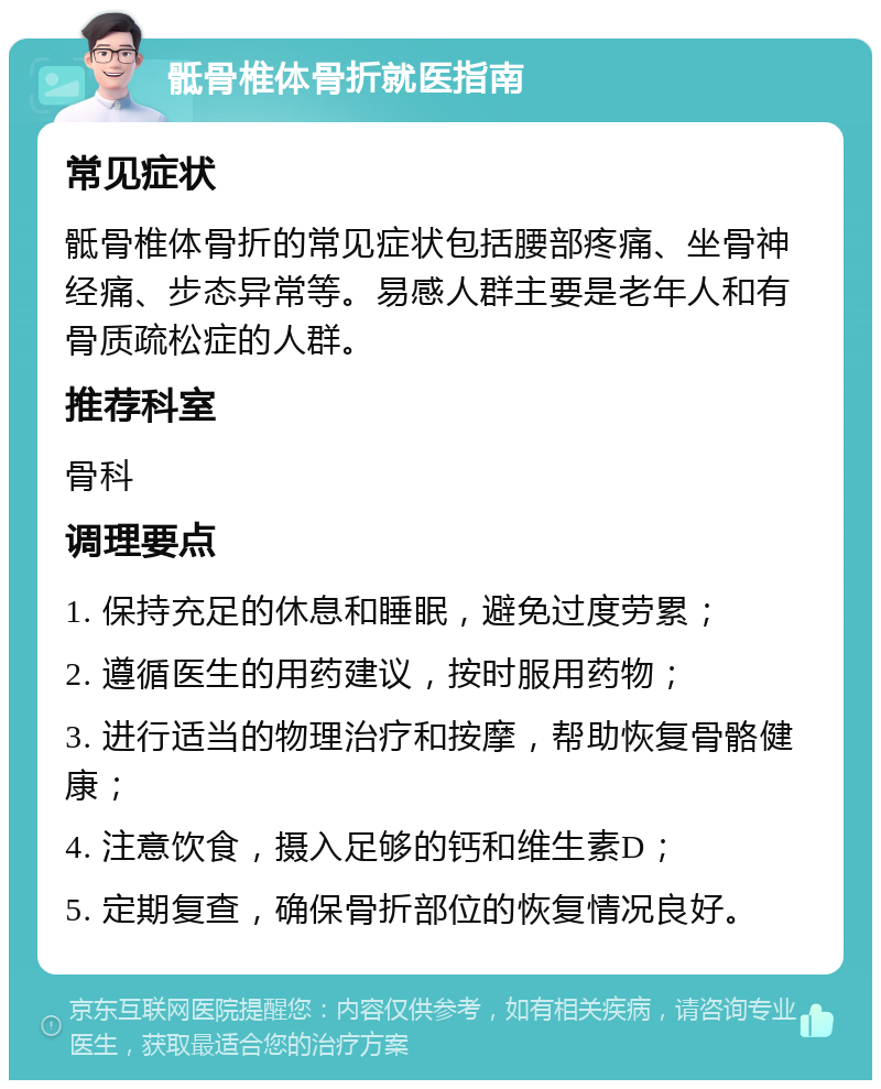 骶骨椎体骨折就医指南 常见症状 骶骨椎体骨折的常见症状包括腰部疼痛、坐骨神经痛、步态异常等。易感人群主要是老年人和有骨质疏松症的人群。 推荐科室 骨科 调理要点 1. 保持充足的休息和睡眠，避免过度劳累； 2. 遵循医生的用药建议，按时服用药物； 3. 进行适当的物理治疗和按摩，帮助恢复骨骼健康； 4. 注意饮食，摄入足够的钙和维生素D； 5. 定期复查，确保骨折部位的恢复情况良好。