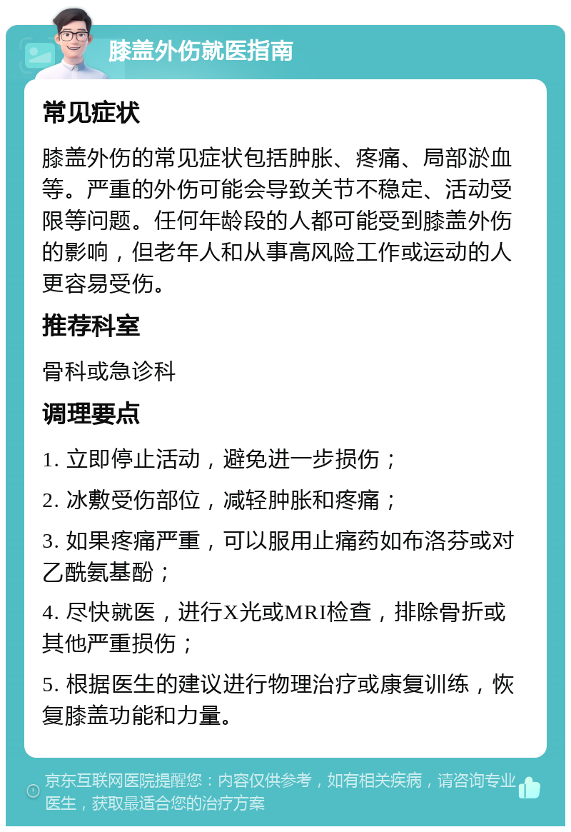 膝盖外伤就医指南 常见症状 膝盖外伤的常见症状包括肿胀、疼痛、局部淤血等。严重的外伤可能会导致关节不稳定、活动受限等问题。任何年龄段的人都可能受到膝盖外伤的影响，但老年人和从事高风险工作或运动的人更容易受伤。 推荐科室 骨科或急诊科 调理要点 1. 立即停止活动，避免进一步损伤； 2. 冰敷受伤部位，减轻肿胀和疼痛； 3. 如果疼痛严重，可以服用止痛药如布洛芬或对乙酰氨基酚； 4. 尽快就医，进行X光或MRI检查，排除骨折或其他严重损伤； 5. 根据医生的建议进行物理治疗或康复训练，恢复膝盖功能和力量。