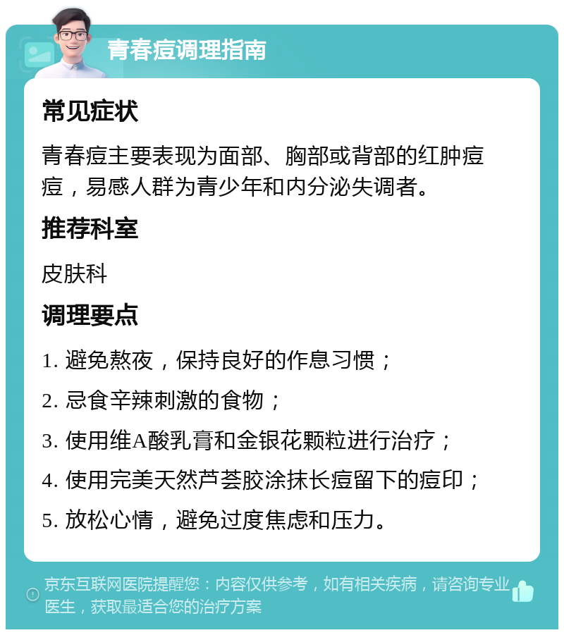 青春痘调理指南 常见症状 青春痘主要表现为面部、胸部或背部的红肿痘痘，易感人群为青少年和内分泌失调者。 推荐科室 皮肤科 调理要点 1. 避免熬夜，保持良好的作息习惯； 2. 忌食辛辣刺激的食物； 3. 使用维A酸乳膏和金银花颗粒进行治疗； 4. 使用完美天然芦荟胶涂抹长痘留下的痘印； 5. 放松心情，避免过度焦虑和压力。