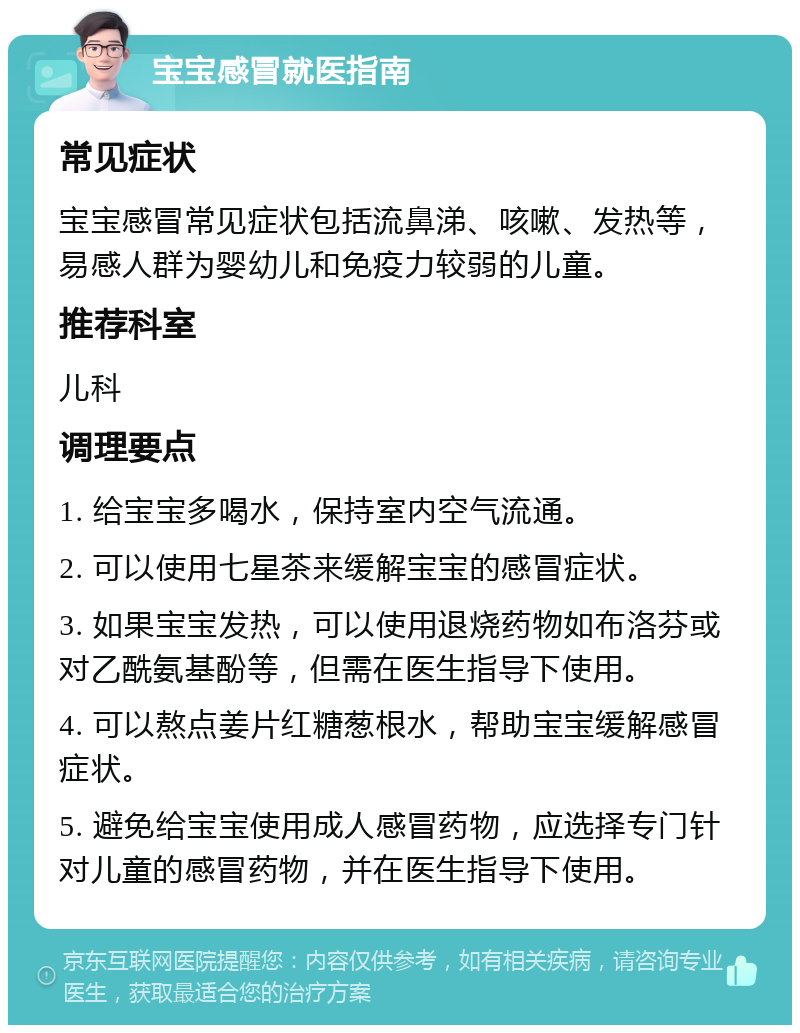 宝宝感冒就医指南 常见症状 宝宝感冒常见症状包括流鼻涕、咳嗽、发热等，易感人群为婴幼儿和免疫力较弱的儿童。 推荐科室 儿科 调理要点 1. 给宝宝多喝水，保持室内空气流通。 2. 可以使用七星茶来缓解宝宝的感冒症状。 3. 如果宝宝发热，可以使用退烧药物如布洛芬或对乙酰氨基酚等，但需在医生指导下使用。 4. 可以熬点姜片红糖葱根水，帮助宝宝缓解感冒症状。 5. 避免给宝宝使用成人感冒药物，应选择专门针对儿童的感冒药物，并在医生指导下使用。