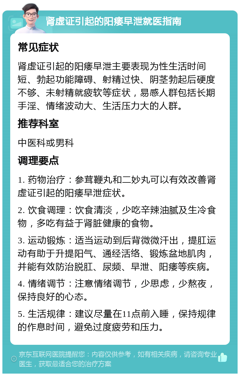 肾虚证引起的阳痿早泄就医指南 常见症状 肾虚证引起的阳痿早泄主要表现为性生活时间短、勃起功能障碍、射精过快、阴茎勃起后硬度不够、未射精就疲软等症状，易感人群包括长期手淫、情绪波动大、生活压力大的人群。 推荐科室 中医科或男科 调理要点 1. 药物治疗：参茸鞭丸和二妙丸可以有效改善肾虚证引起的阳痿早泄症状。 2. 饮食调理：饮食清淡，少吃辛辣油腻及生冷食物，多吃有益于肾脏健康的食物。 3. 运动锻炼：适当运动到后背微微汗出，提肛运动有助于升提阳气、通经活络、锻炼盆地肌肉，并能有效防治脱肛、尿频、早泄、阳痿等疾病。 4. 情绪调节：注意情绪调节，少思虑，少熬夜，保持良好的心态。 5. 生活规律：建议尽量在11点前入睡，保持规律的作息时间，避免过度疲劳和压力。