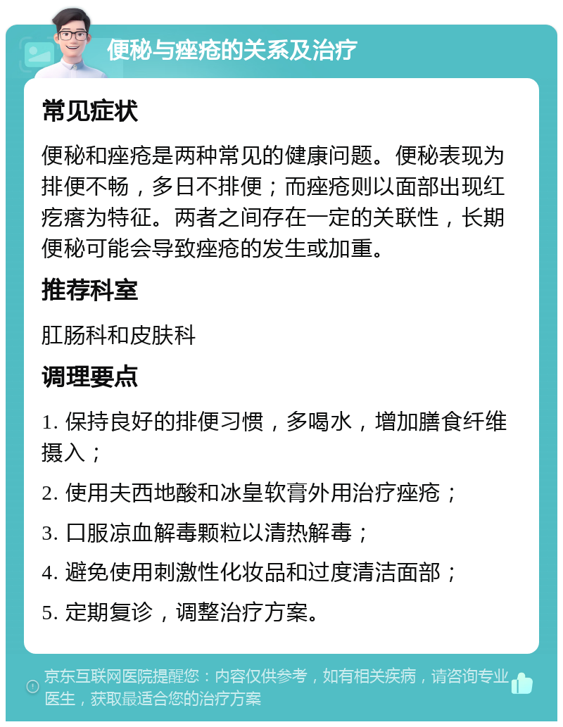 便秘与痤疮的关系及治疗 常见症状 便秘和痤疮是两种常见的健康问题。便秘表现为排便不畅，多日不排便；而痤疮则以面部出现红疙瘩为特征。两者之间存在一定的关联性，长期便秘可能会导致痤疮的发生或加重。 推荐科室 肛肠科和皮肤科 调理要点 1. 保持良好的排便习惯，多喝水，增加膳食纤维摄入； 2. 使用夫西地酸和冰皇软膏外用治疗痤疮； 3. 口服凉血解毒颗粒以清热解毒； 4. 避免使用刺激性化妆品和过度清洁面部； 5. 定期复诊，调整治疗方案。