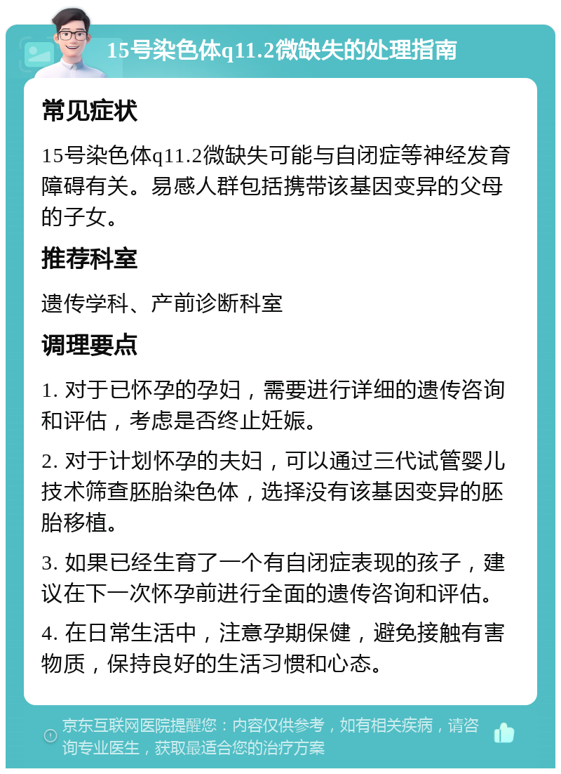 15号染色体q11.2微缺失的处理指南 常见症状 15号染色体q11.2微缺失可能与自闭症等神经发育障碍有关。易感人群包括携带该基因变异的父母的子女。 推荐科室 遗传学科、产前诊断科室 调理要点 1. 对于已怀孕的孕妇，需要进行详细的遗传咨询和评估，考虑是否终止妊娠。 2. 对于计划怀孕的夫妇，可以通过三代试管婴儿技术筛查胚胎染色体，选择没有该基因变异的胚胎移植。 3. 如果已经生育了一个有自闭症表现的孩子，建议在下一次怀孕前进行全面的遗传咨询和评估。 4. 在日常生活中，注意孕期保健，避免接触有害物质，保持良好的生活习惯和心态。