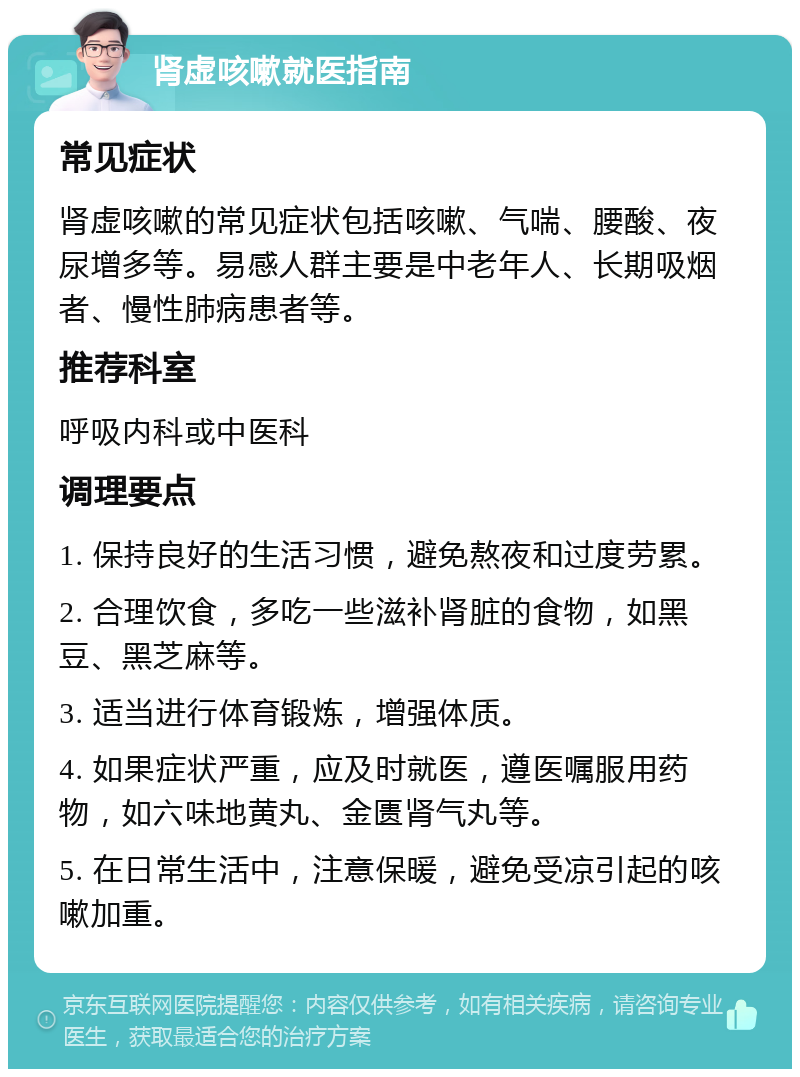 肾虚咳嗽就医指南 常见症状 肾虚咳嗽的常见症状包括咳嗽、气喘、腰酸、夜尿增多等。易感人群主要是中老年人、长期吸烟者、慢性肺病患者等。 推荐科室 呼吸内科或中医科 调理要点 1. 保持良好的生活习惯，避免熬夜和过度劳累。 2. 合理饮食，多吃一些滋补肾脏的食物，如黑豆、黑芝麻等。 3. 适当进行体育锻炼，增强体质。 4. 如果症状严重，应及时就医，遵医嘱服用药物，如六味地黄丸、金匮肾气丸等。 5. 在日常生活中，注意保暖，避免受凉引起的咳嗽加重。