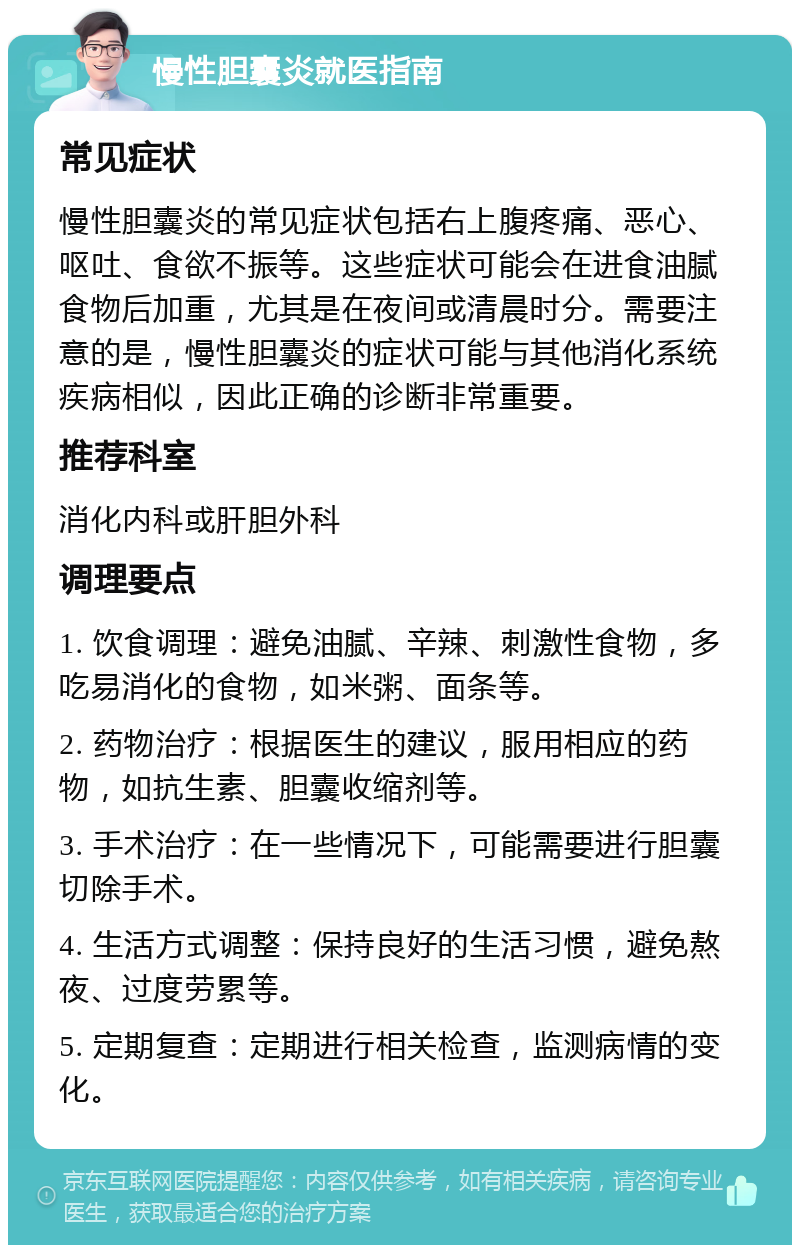 慢性胆囊炎就医指南 常见症状 慢性胆囊炎的常见症状包括右上腹疼痛、恶心、呕吐、食欲不振等。这些症状可能会在进食油腻食物后加重，尤其是在夜间或清晨时分。需要注意的是，慢性胆囊炎的症状可能与其他消化系统疾病相似，因此正确的诊断非常重要。 推荐科室 消化内科或肝胆外科 调理要点 1. 饮食调理：避免油腻、辛辣、刺激性食物，多吃易消化的食物，如米粥、面条等。 2. 药物治疗：根据医生的建议，服用相应的药物，如抗生素、胆囊收缩剂等。 3. 手术治疗：在一些情况下，可能需要进行胆囊切除手术。 4. 生活方式调整：保持良好的生活习惯，避免熬夜、过度劳累等。 5. 定期复查：定期进行相关检查，监测病情的变化。