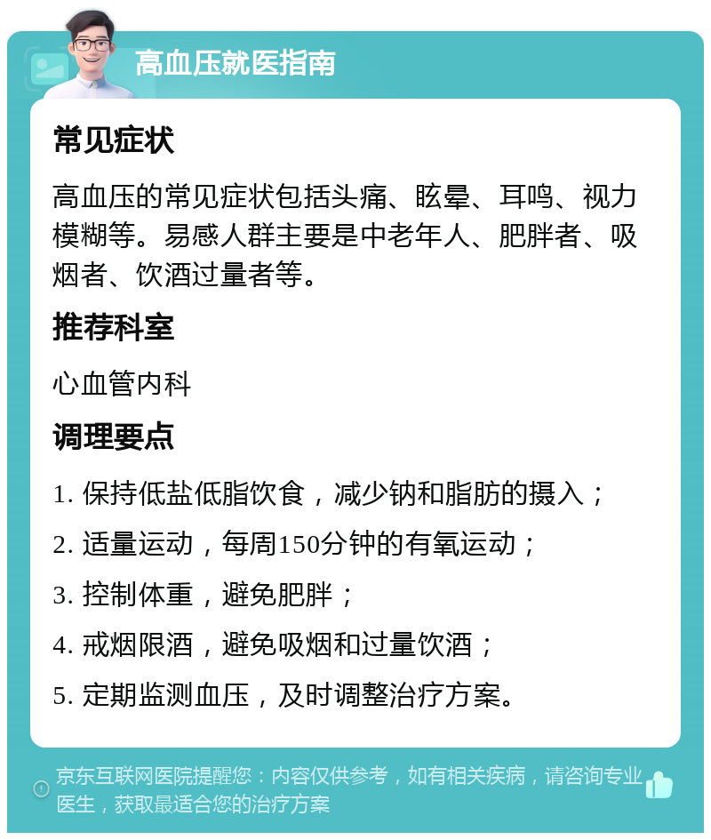 高血压就医指南 常见症状 高血压的常见症状包括头痛、眩晕、耳鸣、视力模糊等。易感人群主要是中老年人、肥胖者、吸烟者、饮酒过量者等。 推荐科室 心血管内科 调理要点 1. 保持低盐低脂饮食，减少钠和脂肪的摄入； 2. 适量运动，每周150分钟的有氧运动； 3. 控制体重，避免肥胖； 4. 戒烟限酒，避免吸烟和过量饮酒； 5. 定期监测血压，及时调整治疗方案。