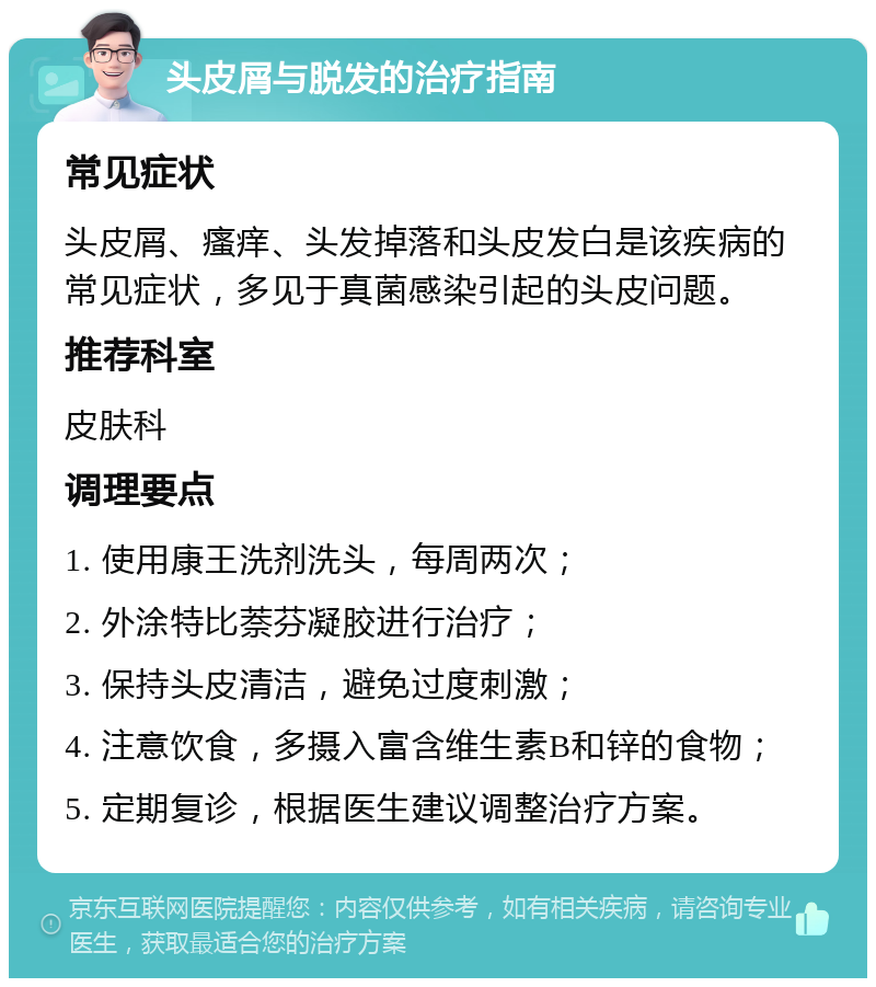 头皮屑与脱发的治疗指南 常见症状 头皮屑、瘙痒、头发掉落和头皮发白是该疾病的常见症状，多见于真菌感染引起的头皮问题。 推荐科室 皮肤科 调理要点 1. 使用康王洗剂洗头，每周两次； 2. 外涂特比萘芬凝胶进行治疗； 3. 保持头皮清洁，避免过度刺激； 4. 注意饮食，多摄入富含维生素B和锌的食物； 5. 定期复诊，根据医生建议调整治疗方案。