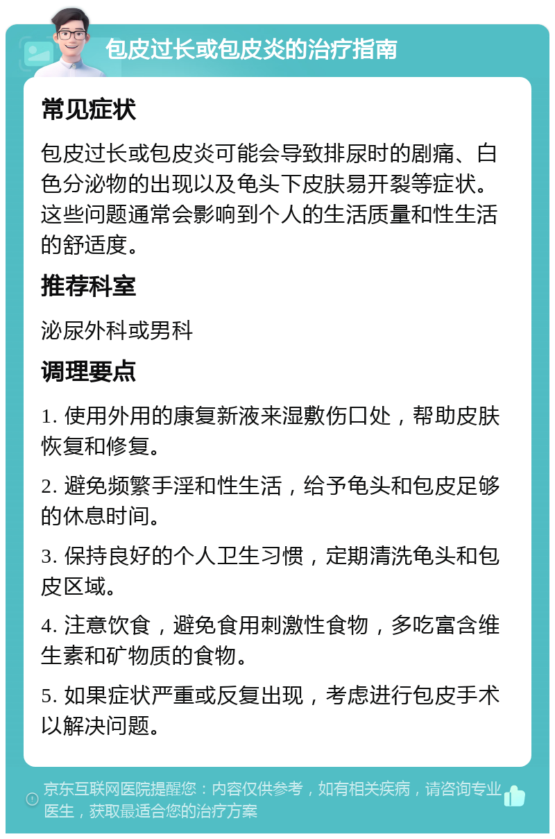 包皮过长或包皮炎的治疗指南 常见症状 包皮过长或包皮炎可能会导致排尿时的剧痛、白色分泌物的出现以及龟头下皮肤易开裂等症状。这些问题通常会影响到个人的生活质量和性生活的舒适度。 推荐科室 泌尿外科或男科 调理要点 1. 使用外用的康复新液来湿敷伤口处，帮助皮肤恢复和修复。 2. 避免频繁手淫和性生活，给予龟头和包皮足够的休息时间。 3. 保持良好的个人卫生习惯，定期清洗龟头和包皮区域。 4. 注意饮食，避免食用刺激性食物，多吃富含维生素和矿物质的食物。 5. 如果症状严重或反复出现，考虑进行包皮手术以解决问题。