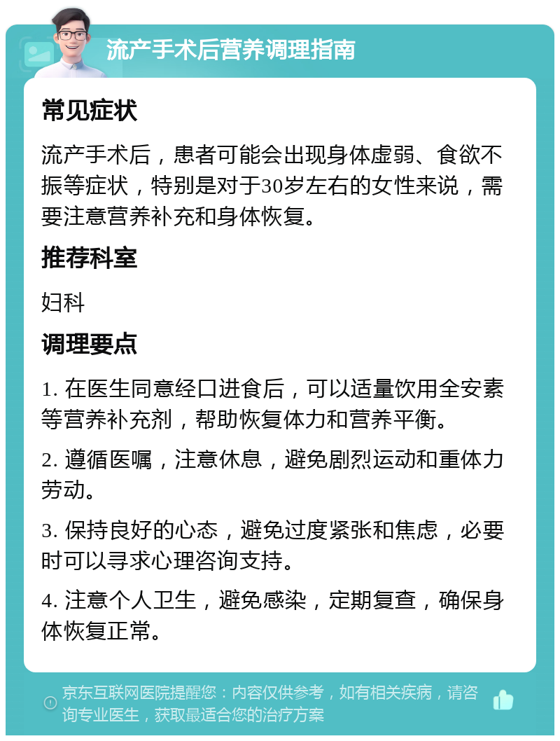 流产手术后营养调理指南 常见症状 流产手术后，患者可能会出现身体虚弱、食欲不振等症状，特别是对于30岁左右的女性来说，需要注意营养补充和身体恢复。 推荐科室 妇科 调理要点 1. 在医生同意经口进食后，可以适量饮用全安素等营养补充剂，帮助恢复体力和营养平衡。 2. 遵循医嘱，注意休息，避免剧烈运动和重体力劳动。 3. 保持良好的心态，避免过度紧张和焦虑，必要时可以寻求心理咨询支持。 4. 注意个人卫生，避免感染，定期复查，确保身体恢复正常。