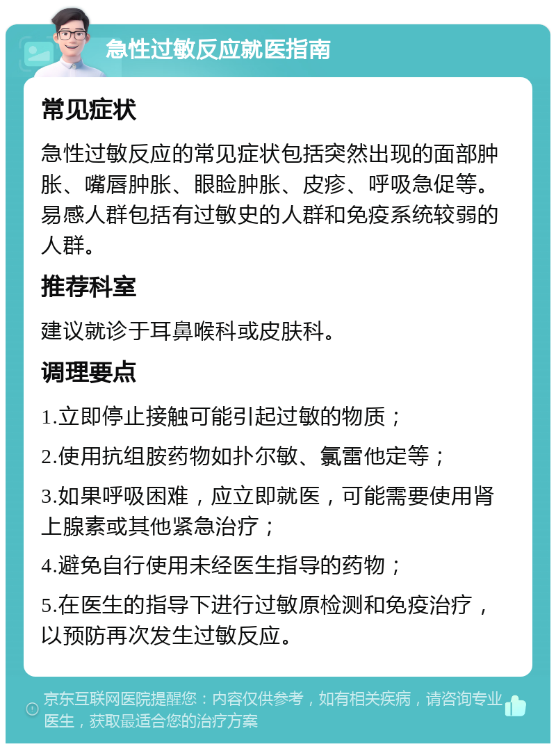 急性过敏反应就医指南 常见症状 急性过敏反应的常见症状包括突然出现的面部肿胀、嘴唇肿胀、眼睑肿胀、皮疹、呼吸急促等。易感人群包括有过敏史的人群和免疫系统较弱的人群。 推荐科室 建议就诊于耳鼻喉科或皮肤科。 调理要点 1.立即停止接触可能引起过敏的物质； 2.使用抗组胺药物如扑尔敏、氯雷他定等； 3.如果呼吸困难，应立即就医，可能需要使用肾上腺素或其他紧急治疗； 4.避免自行使用未经医生指导的药物； 5.在医生的指导下进行过敏原检测和免疫治疗，以预防再次发生过敏反应。