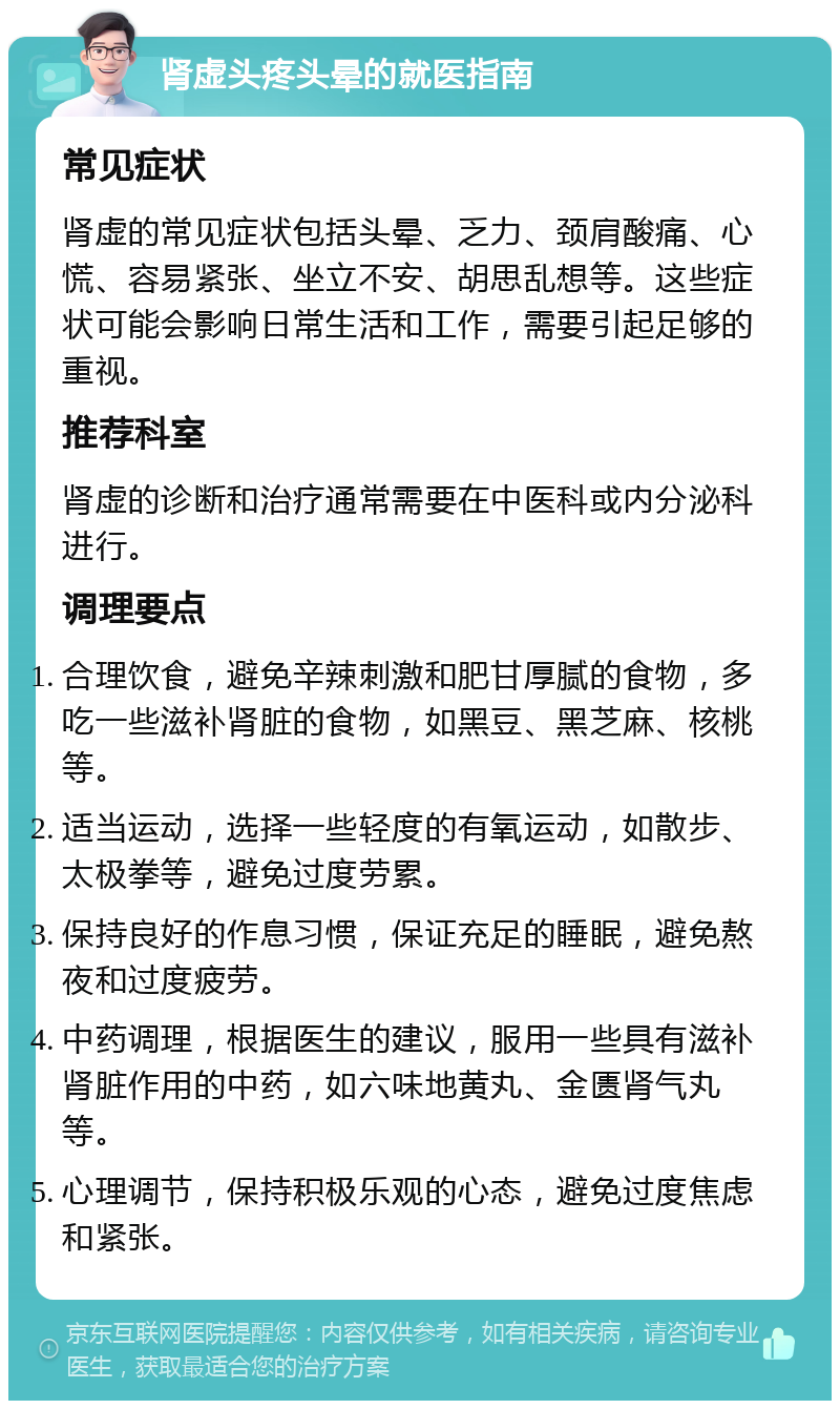 肾虚头疼头晕的就医指南 常见症状 肾虚的常见症状包括头晕、乏力、颈肩酸痛、心慌、容易紧张、坐立不安、胡思乱想等。这些症状可能会影响日常生活和工作，需要引起足够的重视。 推荐科室 肾虚的诊断和治疗通常需要在中医科或内分泌科进行。 调理要点 合理饮食，避免辛辣刺激和肥甘厚腻的食物，多吃一些滋补肾脏的食物，如黑豆、黑芝麻、核桃等。 适当运动，选择一些轻度的有氧运动，如散步、太极拳等，避免过度劳累。 保持良好的作息习惯，保证充足的睡眠，避免熬夜和过度疲劳。 中药调理，根据医生的建议，服用一些具有滋补肾脏作用的中药，如六味地黄丸、金匮肾气丸等。 心理调节，保持积极乐观的心态，避免过度焦虑和紧张。