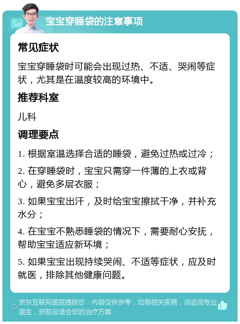 宝宝穿睡袋的注意事项 常见症状 宝宝穿睡袋时可能会出现过热、不适、哭闹等症状，尤其是在温度较高的环境中。 推荐科室 儿科 调理要点 1. 根据室温选择合适的睡袋，避免过热或过冷； 2. 在穿睡袋时，宝宝只需穿一件薄的上衣或背心，避免多层衣服； 3. 如果宝宝出汗，及时给宝宝擦拭干净，并补充水分； 4. 在宝宝不熟悉睡袋的情况下，需要耐心安抚，帮助宝宝适应新环境； 5. 如果宝宝出现持续哭闹、不适等症状，应及时就医，排除其他健康问题。