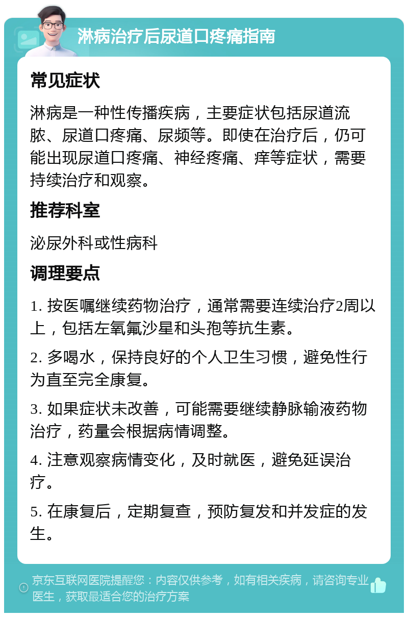 淋病治疗后尿道口疼痛指南 常见症状 淋病是一种性传播疾病，主要症状包括尿道流脓、尿道口疼痛、尿频等。即使在治疗后，仍可能出现尿道口疼痛、神经疼痛、痒等症状，需要持续治疗和观察。 推荐科室 泌尿外科或性病科 调理要点 1. 按医嘱继续药物治疗，通常需要连续治疗2周以上，包括左氧氟沙星和头孢等抗生素。 2. 多喝水，保持良好的个人卫生习惯，避免性行为直至完全康复。 3. 如果症状未改善，可能需要继续静脉输液药物治疗，药量会根据病情调整。 4. 注意观察病情变化，及时就医，避免延误治疗。 5. 在康复后，定期复查，预防复发和并发症的发生。