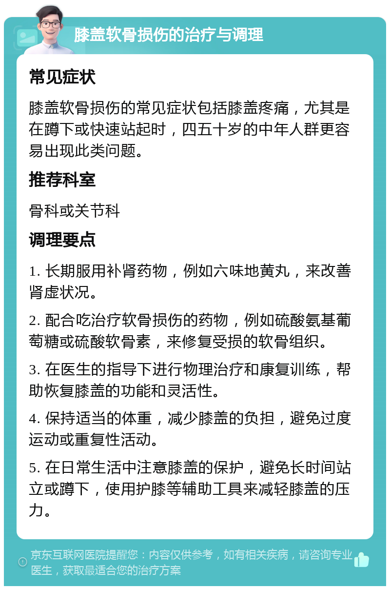 膝盖软骨损伤的治疗与调理 常见症状 膝盖软骨损伤的常见症状包括膝盖疼痛，尤其是在蹲下或快速站起时，四五十岁的中年人群更容易出现此类问题。 推荐科室 骨科或关节科 调理要点 1. 长期服用补肾药物，例如六味地黄丸，来改善肾虚状况。 2. 配合吃治疗软骨损伤的药物，例如硫酸氨基葡萄糖或硫酸软骨素，来修复受损的软骨组织。 3. 在医生的指导下进行物理治疗和康复训练，帮助恢复膝盖的功能和灵活性。 4. 保持适当的体重，减少膝盖的负担，避免过度运动或重复性活动。 5. 在日常生活中注意膝盖的保护，避免长时间站立或蹲下，使用护膝等辅助工具来减轻膝盖的压力。