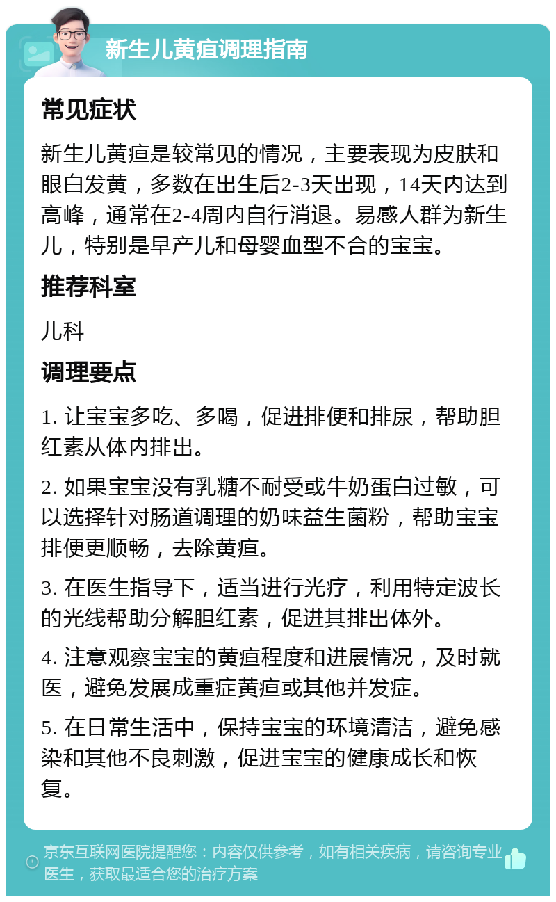 新生儿黄疸调理指南 常见症状 新生儿黄疸是较常见的情况，主要表现为皮肤和眼白发黄，多数在出生后2-3天出现，14天内达到高峰，通常在2-4周内自行消退。易感人群为新生儿，特别是早产儿和母婴血型不合的宝宝。 推荐科室 儿科 调理要点 1. 让宝宝多吃、多喝，促进排便和排尿，帮助胆红素从体内排出。 2. 如果宝宝没有乳糖不耐受或牛奶蛋白过敏，可以选择针对肠道调理的奶味益生菌粉，帮助宝宝排便更顺畅，去除黄疸。 3. 在医生指导下，适当进行光疗，利用特定波长的光线帮助分解胆红素，促进其排出体外。 4. 注意观察宝宝的黄疸程度和进展情况，及时就医，避免发展成重症黄疸或其他并发症。 5. 在日常生活中，保持宝宝的环境清洁，避免感染和其他不良刺激，促进宝宝的健康成长和恢复。