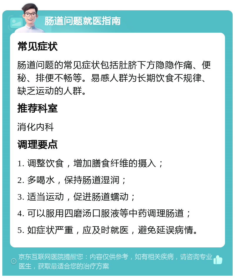 肠道问题就医指南 常见症状 肠道问题的常见症状包括肚脐下方隐隐作痛、便秘、排便不畅等。易感人群为长期饮食不规律、缺乏运动的人群。 推荐科室 消化内科 调理要点 1. 调整饮食，增加膳食纤维的摄入； 2. 多喝水，保持肠道湿润； 3. 适当运动，促进肠道蠕动； 4. 可以服用四磨汤口服液等中药调理肠道； 5. 如症状严重，应及时就医，避免延误病情。