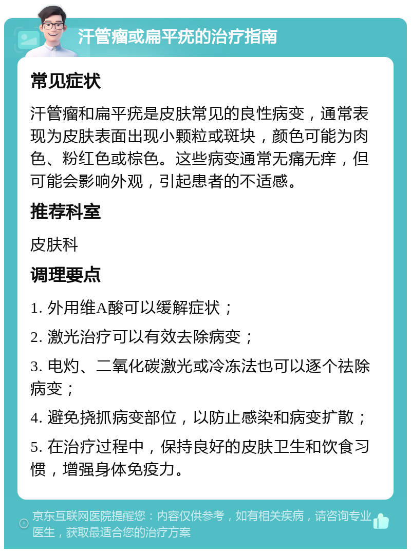 汗管瘤或扁平疣的治疗指南 常见症状 汗管瘤和扁平疣是皮肤常见的良性病变，通常表现为皮肤表面出现小颗粒或斑块，颜色可能为肉色、粉红色或棕色。这些病变通常无痛无痒，但可能会影响外观，引起患者的不适感。 推荐科室 皮肤科 调理要点 1. 外用维A酸可以缓解症状； 2. 激光治疗可以有效去除病变； 3. 电灼、二氧化碳激光或冷冻法也可以逐个祛除病变； 4. 避免挠抓病变部位，以防止感染和病变扩散； 5. 在治疗过程中，保持良好的皮肤卫生和饮食习惯，增强身体免疫力。