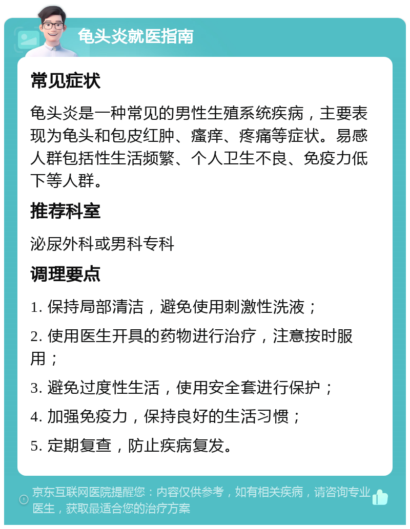 龟头炎就医指南 常见症状 龟头炎是一种常见的男性生殖系统疾病，主要表现为龟头和包皮红肿、瘙痒、疼痛等症状。易感人群包括性生活频繁、个人卫生不良、免疫力低下等人群。 推荐科室 泌尿外科或男科专科 调理要点 1. 保持局部清洁，避免使用刺激性洗液； 2. 使用医生开具的药物进行治疗，注意按时服用； 3. 避免过度性生活，使用安全套进行保护； 4. 加强免疫力，保持良好的生活习惯； 5. 定期复查，防止疾病复发。