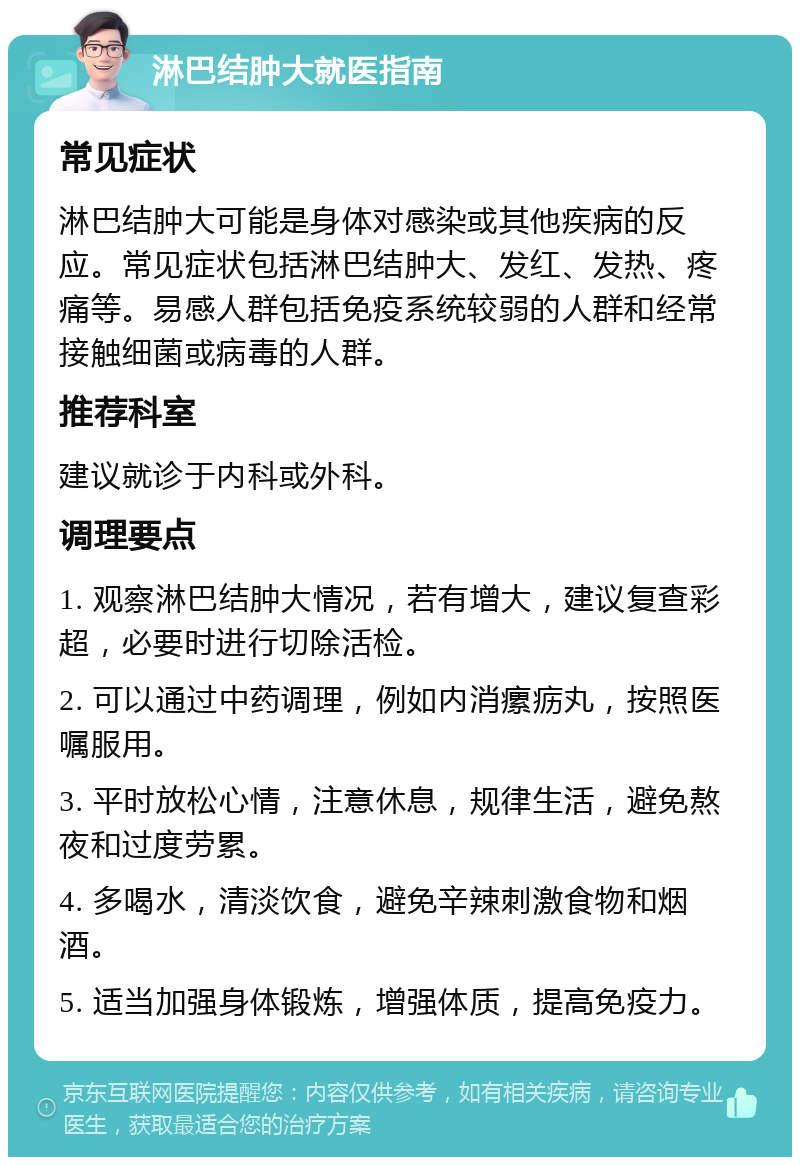 淋巴结肿大就医指南 常见症状 淋巴结肿大可能是身体对感染或其他疾病的反应。常见症状包括淋巴结肿大、发红、发热、疼痛等。易感人群包括免疫系统较弱的人群和经常接触细菌或病毒的人群。 推荐科室 建议就诊于内科或外科。 调理要点 1. 观察淋巴结肿大情况，若有增大，建议复查彩超，必要时进行切除活检。 2. 可以通过中药调理，例如内消瘰疬丸，按照医嘱服用。 3. 平时放松心情，注意休息，规律生活，避免熬夜和过度劳累。 4. 多喝水，清淡饮食，避免辛辣刺激食物和烟酒。 5. 适当加强身体锻炼，增强体质，提高免疫力。