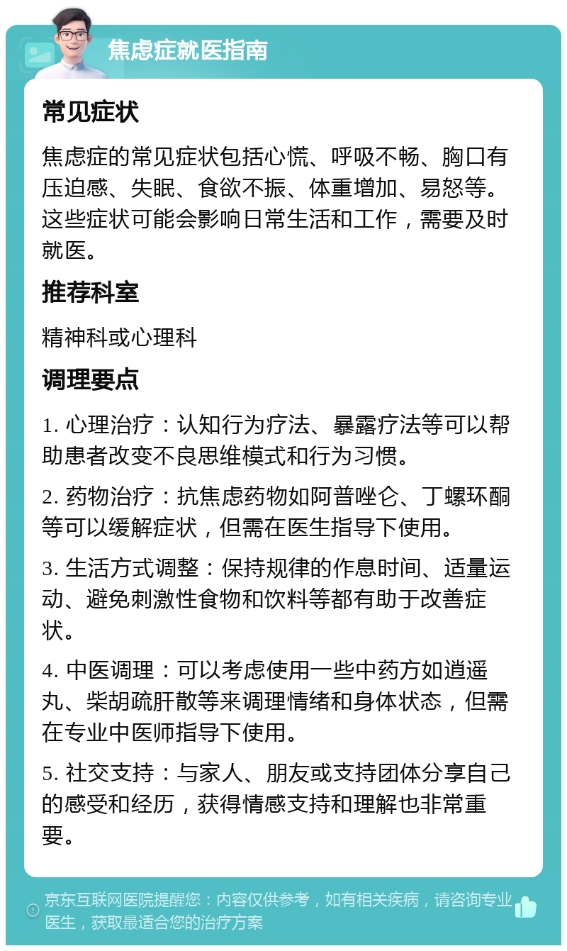 焦虑症就医指南 常见症状 焦虑症的常见症状包括心慌、呼吸不畅、胸口有压迫感、失眠、食欲不振、体重增加、易怒等。这些症状可能会影响日常生活和工作，需要及时就医。 推荐科室 精神科或心理科 调理要点 1. 心理治疗：认知行为疗法、暴露疗法等可以帮助患者改变不良思维模式和行为习惯。 2. 药物治疗：抗焦虑药物如阿普唑仑、丁螺环酮等可以缓解症状，但需在医生指导下使用。 3. 生活方式调整：保持规律的作息时间、适量运动、避免刺激性食物和饮料等都有助于改善症状。 4. 中医调理：可以考虑使用一些中药方如逍遥丸、柴胡疏肝散等来调理情绪和身体状态，但需在专业中医师指导下使用。 5. 社交支持：与家人、朋友或支持团体分享自己的感受和经历，获得情感支持和理解也非常重要。