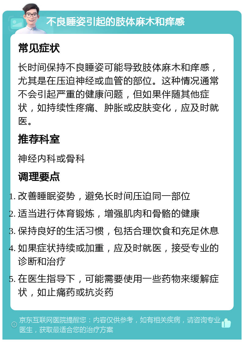 不良睡姿引起的肢体麻木和痒感 常见症状 长时间保持不良睡姿可能导致肢体麻木和痒感，尤其是在压迫神经或血管的部位。这种情况通常不会引起严重的健康问题，但如果伴随其他症状，如持续性疼痛、肿胀或皮肤变化，应及时就医。 推荐科室 神经内科或骨科 调理要点 改善睡眠姿势，避免长时间压迫同一部位 适当进行体育锻炼，增强肌肉和骨骼的健康 保持良好的生活习惯，包括合理饮食和充足休息 如果症状持续或加重，应及时就医，接受专业的诊断和治疗 在医生指导下，可能需要使用一些药物来缓解症状，如止痛药或抗炎药