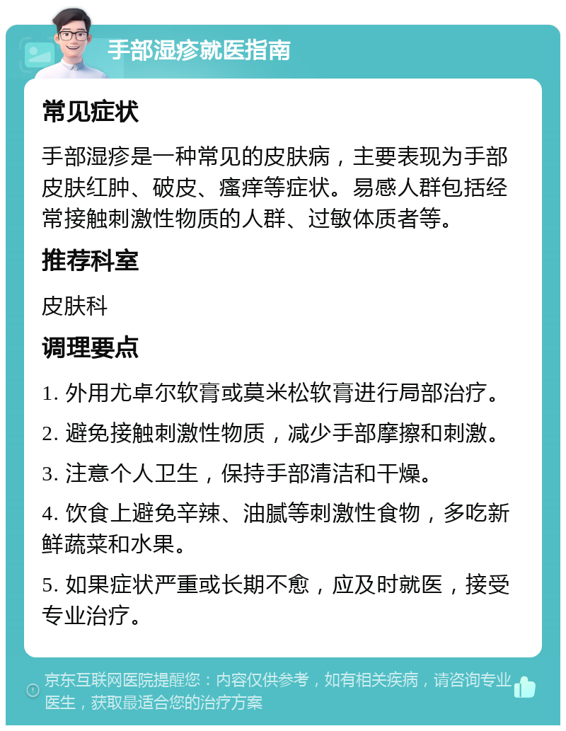 手部湿疹就医指南 常见症状 手部湿疹是一种常见的皮肤病，主要表现为手部皮肤红肿、破皮、瘙痒等症状。易感人群包括经常接触刺激性物质的人群、过敏体质者等。 推荐科室 皮肤科 调理要点 1. 外用尤卓尔软膏或莫米松软膏进行局部治疗。 2. 避免接触刺激性物质，减少手部摩擦和刺激。 3. 注意个人卫生，保持手部清洁和干燥。 4. 饮食上避免辛辣、油腻等刺激性食物，多吃新鲜蔬菜和水果。 5. 如果症状严重或长期不愈，应及时就医，接受专业治疗。