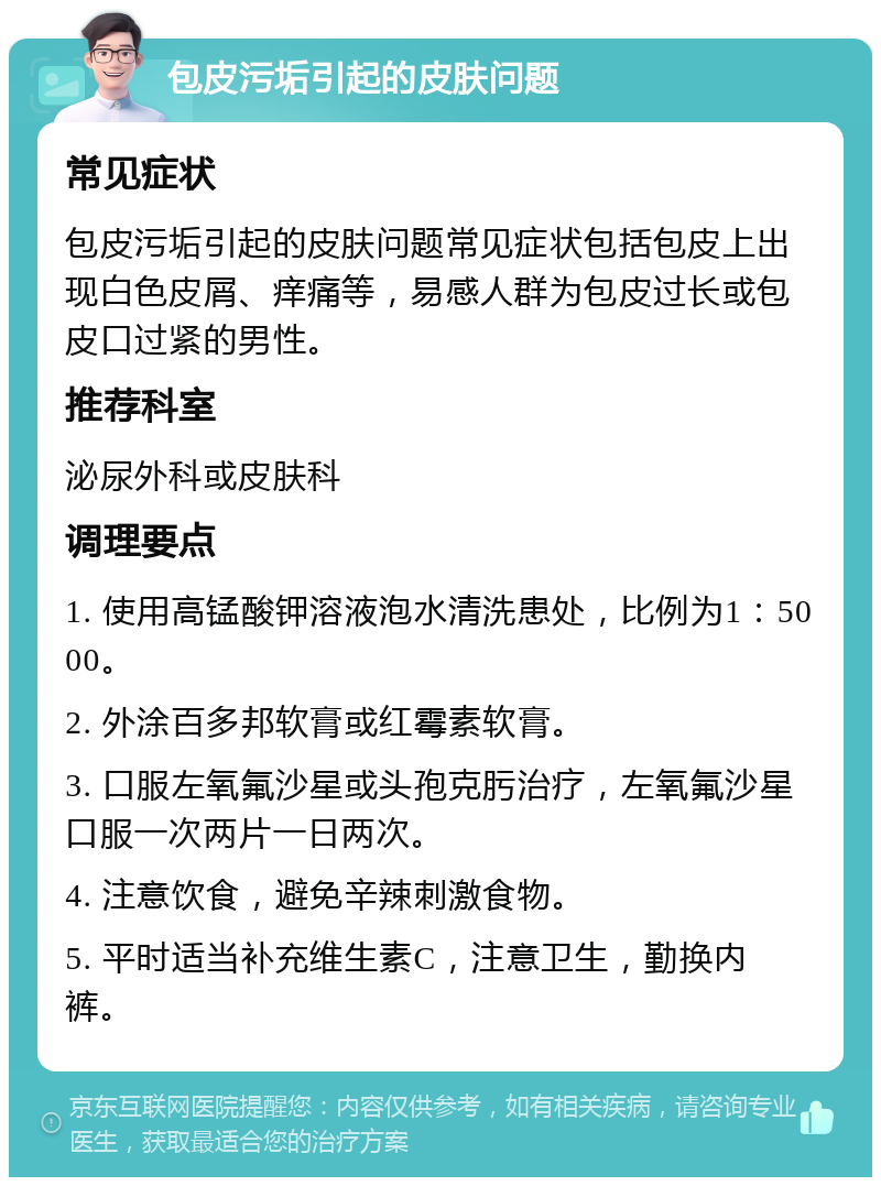 包皮污垢引起的皮肤问题 常见症状 包皮污垢引起的皮肤问题常见症状包括包皮上出现白色皮屑、痒痛等，易感人群为包皮过长或包皮口过紧的男性。 推荐科室 泌尿外科或皮肤科 调理要点 1. 使用高锰酸钾溶液泡水清洗患处，比例为1：5000。 2. 外涂百多邦软膏或红霉素软膏。 3. 口服左氧氟沙星或头孢克肟治疗，左氧氟沙星口服一次两片一日两次。 4. 注意饮食，避免辛辣刺激食物。 5. 平时适当补充维生素C，注意卫生，勤换内裤。