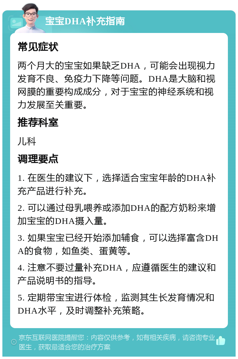 宝宝DHA补充指南 常见症状 两个月大的宝宝如果缺乏DHA，可能会出现视力发育不良、免疫力下降等问题。DHA是大脑和视网膜的重要构成成分，对于宝宝的神经系统和视力发展至关重要。 推荐科室 儿科 调理要点 1. 在医生的建议下，选择适合宝宝年龄的DHA补充产品进行补充。 2. 可以通过母乳喂养或添加DHA的配方奶粉来增加宝宝的DHA摄入量。 3. 如果宝宝已经开始添加辅食，可以选择富含DHA的食物，如鱼类、蛋黄等。 4. 注意不要过量补充DHA，应遵循医生的建议和产品说明书的指导。 5. 定期带宝宝进行体检，监测其生长发育情况和DHA水平，及时调整补充策略。