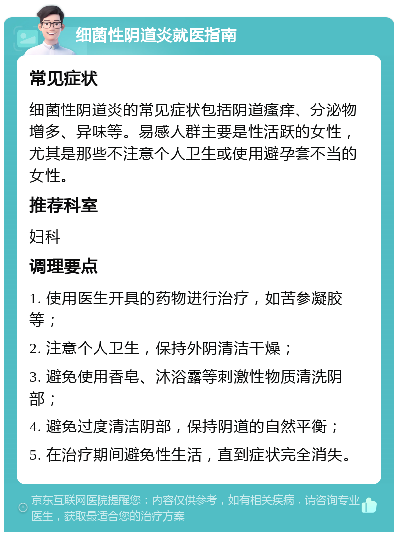 细菌性阴道炎就医指南 常见症状 细菌性阴道炎的常见症状包括阴道瘙痒、分泌物增多、异味等。易感人群主要是性活跃的女性，尤其是那些不注意个人卫生或使用避孕套不当的女性。 推荐科室 妇科 调理要点 1. 使用医生开具的药物进行治疗，如苦参凝胶等； 2. 注意个人卫生，保持外阴清洁干燥； 3. 避免使用香皂、沐浴露等刺激性物质清洗阴部； 4. 避免过度清洁阴部，保持阴道的自然平衡； 5. 在治疗期间避免性生活，直到症状完全消失。