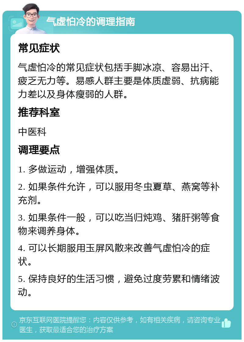 气虚怕冷的调理指南 常见症状 气虚怕冷的常见症状包括手脚冰凉、容易出汗、疲乏无力等。易感人群主要是体质虚弱、抗病能力差以及身体瘦弱的人群。 推荐科室 中医科 调理要点 1. 多做运动，增强体质。 2. 如果条件允许，可以服用冬虫夏草、燕窝等补充剂。 3. 如果条件一般，可以吃当归炖鸡、猪肝粥等食物来调养身体。 4. 可以长期服用玉屏风散来改善气虚怕冷的症状。 5. 保持良好的生活习惯，避免过度劳累和情绪波动。