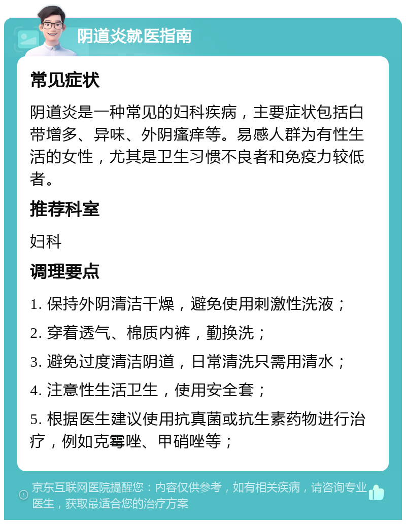 阴道炎就医指南 常见症状 阴道炎是一种常见的妇科疾病，主要症状包括白带增多、异味、外阴瘙痒等。易感人群为有性生活的女性，尤其是卫生习惯不良者和免疫力较低者。 推荐科室 妇科 调理要点 1. 保持外阴清洁干燥，避免使用刺激性洗液； 2. 穿着透气、棉质内裤，勤换洗； 3. 避免过度清洁阴道，日常清洗只需用清水； 4. 注意性生活卫生，使用安全套； 5. 根据医生建议使用抗真菌或抗生素药物进行治疗，例如克霉唑、甲硝唑等；