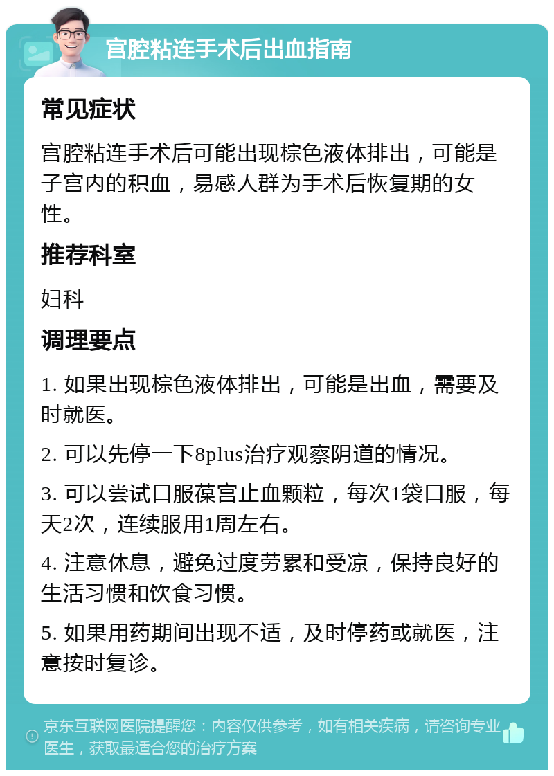 宫腔粘连手术后出血指南 常见症状 宫腔粘连手术后可能出现棕色液体排出，可能是子宫内的积血，易感人群为手术后恢复期的女性。 推荐科室 妇科 调理要点 1. 如果出现棕色液体排出，可能是出血，需要及时就医。 2. 可以先停一下8plus治疗观察阴道的情况。 3. 可以尝试口服葆宫止血颗粒，每次1袋口服，每天2次，连续服用1周左右。 4. 注意休息，避免过度劳累和受凉，保持良好的生活习惯和饮食习惯。 5. 如果用药期间出现不适，及时停药或就医，注意按时复诊。