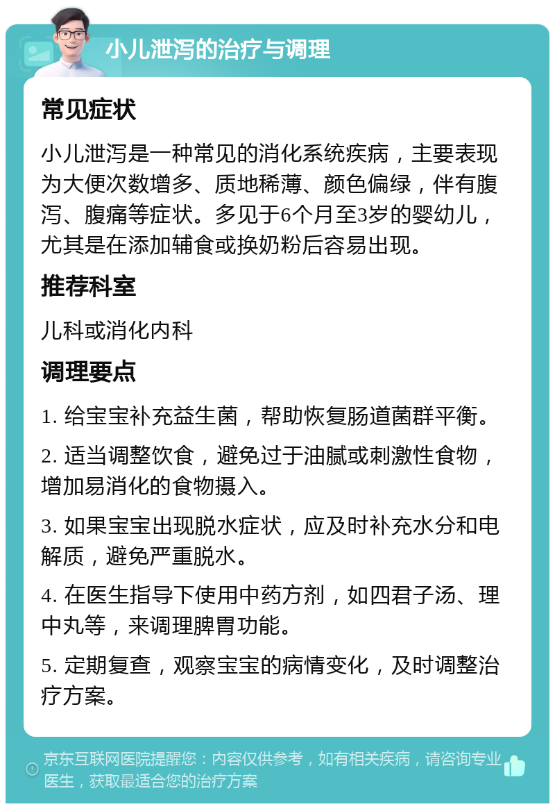 小儿泄泻的治疗与调理 常见症状 小儿泄泻是一种常见的消化系统疾病，主要表现为大便次数增多、质地稀薄、颜色偏绿，伴有腹泻、腹痛等症状。多见于6个月至3岁的婴幼儿，尤其是在添加辅食或换奶粉后容易出现。 推荐科室 儿科或消化内科 调理要点 1. 给宝宝补充益生菌，帮助恢复肠道菌群平衡。 2. 适当调整饮食，避免过于油腻或刺激性食物，增加易消化的食物摄入。 3. 如果宝宝出现脱水症状，应及时补充水分和电解质，避免严重脱水。 4. 在医生指导下使用中药方剂，如四君子汤、理中丸等，来调理脾胃功能。 5. 定期复查，观察宝宝的病情变化，及时调整治疗方案。