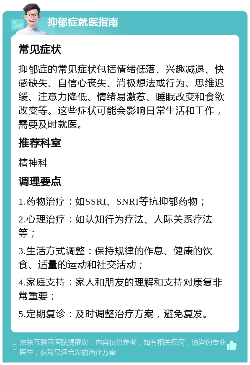 抑郁症就医指南 常见症状 抑郁症的常见症状包括情绪低落、兴趣减退、快感缺失、自信心丧失、消极想法或行为、思维迟缓、注意力降低、情绪易激惹、睡眠改变和食欲改变等。这些症状可能会影响日常生活和工作，需要及时就医。 推荐科室 精神科 调理要点 1.药物治疗：如SSRI、SNRI等抗抑郁药物； 2.心理治疗：如认知行为疗法、人际关系疗法等； 3.生活方式调整：保持规律的作息、健康的饮食、适量的运动和社交活动； 4.家庭支持：家人和朋友的理解和支持对康复非常重要； 5.定期复诊：及时调整治疗方案，避免复发。