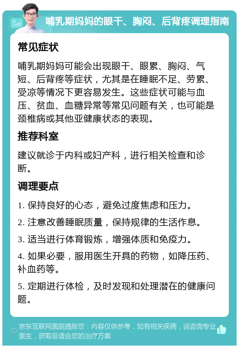 哺乳期妈妈的眼干、胸闷、后背疼调理指南 常见症状 哺乳期妈妈可能会出现眼干、眼累、胸闷、气短、后背疼等症状，尤其是在睡眠不足、劳累、受凉等情况下更容易发生。这些症状可能与血压、贫血、血糖异常等常见问题有关，也可能是颈椎病或其他亚健康状态的表现。 推荐科室 建议就诊于内科或妇产科，进行相关检查和诊断。 调理要点 1. 保持良好的心态，避免过度焦虑和压力。 2. 注意改善睡眠质量，保持规律的生活作息。 3. 适当进行体育锻炼，增强体质和免疫力。 4. 如果必要，服用医生开具的药物，如降压药、补血药等。 5. 定期进行体检，及时发现和处理潜在的健康问题。