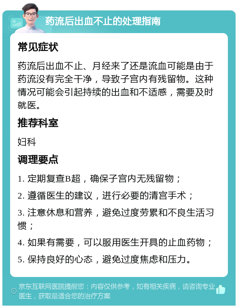 药流后出血不止的处理指南 常见症状 药流后出血不止、月经来了还是流血可能是由于药流没有完全干净，导致子宫内有残留物。这种情况可能会引起持续的出血和不适感，需要及时就医。 推荐科室 妇科 调理要点 1. 定期复查B超，确保子宫内无残留物； 2. 遵循医生的建议，进行必要的清宫手术； 3. 注意休息和营养，避免过度劳累和不良生活习惯； 4. 如果有需要，可以服用医生开具的止血药物； 5. 保持良好的心态，避免过度焦虑和压力。