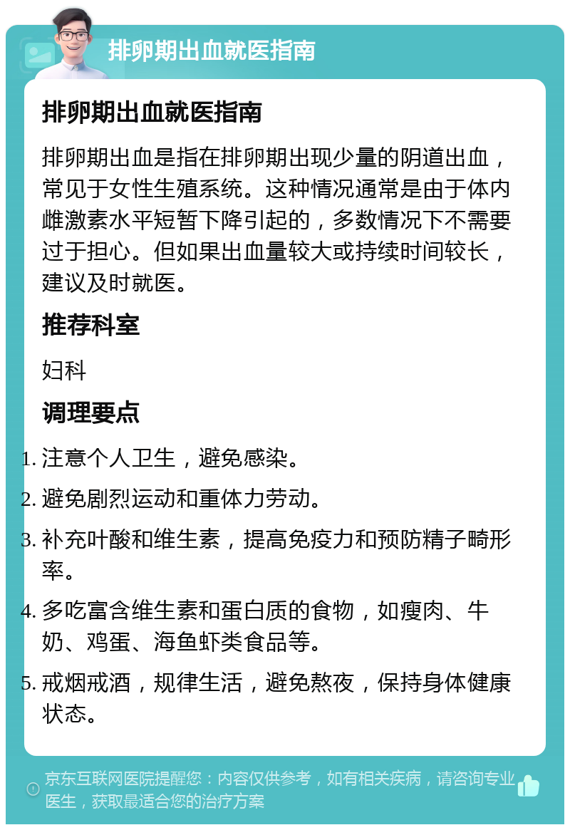 排卵期出血就医指南 排卵期出血就医指南 排卵期出血是指在排卵期出现少量的阴道出血，常见于女性生殖系统。这种情况通常是由于体内雌激素水平短暂下降引起的，多数情况下不需要过于担心。但如果出血量较大或持续时间较长，建议及时就医。 推荐科室 妇科 调理要点 注意个人卫生，避免感染。 避免剧烈运动和重体力劳动。 补充叶酸和维生素，提高免疫力和预防精子畸形率。 多吃富含维生素和蛋白质的食物，如瘦肉、牛奶、鸡蛋、海鱼虾类食品等。 戒烟戒酒，规律生活，避免熬夜，保持身体健康状态。