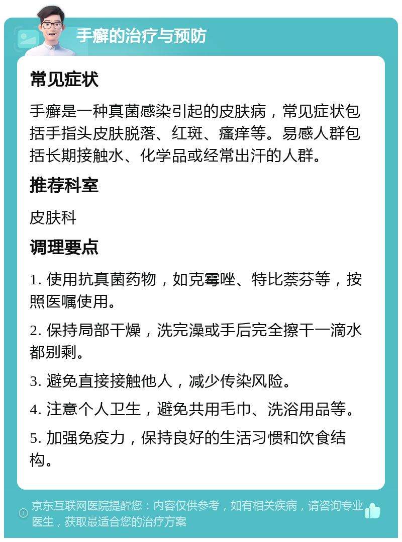 手癣的治疗与预防 常见症状 手癣是一种真菌感染引起的皮肤病，常见症状包括手指头皮肤脱落、红斑、瘙痒等。易感人群包括长期接触水、化学品或经常出汗的人群。 推荐科室 皮肤科 调理要点 1. 使用抗真菌药物，如克霉唑、特比萘芬等，按照医嘱使用。 2. 保持局部干燥，洗完澡或手后完全擦干一滴水都别剩。 3. 避免直接接触他人，减少传染风险。 4. 注意个人卫生，避免共用毛巾、洗浴用品等。 5. 加强免疫力，保持良好的生活习惯和饮食结构。