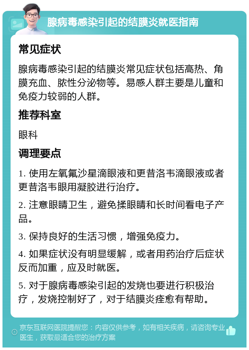 腺病毒感染引起的结膜炎就医指南 常见症状 腺病毒感染引起的结膜炎常见症状包括高热、角膜充血、脓性分泌物等。易感人群主要是儿童和免疫力较弱的人群。 推荐科室 眼科 调理要点 1. 使用左氧氟沙星滴眼液和更昔洛韦滴眼液或者更昔洛韦眼用凝胶进行治疗。 2. 注意眼睛卫生，避免揉眼睛和长时间看电子产品。 3. 保持良好的生活习惯，增强免疫力。 4. 如果症状没有明显缓解，或者用药治疗后症状反而加重，应及时就医。 5. 对于腺病毒感染引起的发烧也要进行积极治疗，发烧控制好了，对于结膜炎痊愈有帮助。