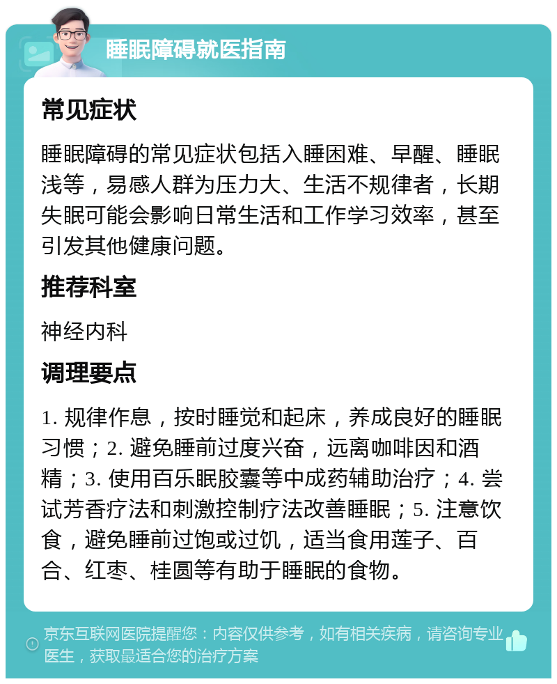 睡眠障碍就医指南 常见症状 睡眠障碍的常见症状包括入睡困难、早醒、睡眠浅等，易感人群为压力大、生活不规律者，长期失眠可能会影响日常生活和工作学习效率，甚至引发其他健康问题。 推荐科室 神经内科 调理要点 1. 规律作息，按时睡觉和起床，养成良好的睡眠习惯；2. 避免睡前过度兴奋，远离咖啡因和酒精；3. 使用百乐眠胶囊等中成药辅助治疗；4. 尝试芳香疗法和刺激控制疗法改善睡眠；5. 注意饮食，避免睡前过饱或过饥，适当食用莲子、百合、红枣、桂圆等有助于睡眠的食物。