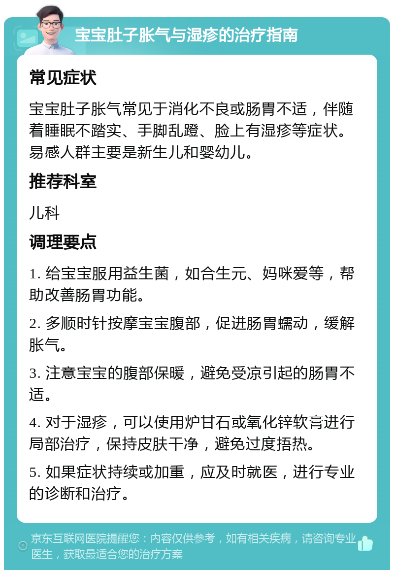 宝宝肚子胀气与湿疹的治疗指南 常见症状 宝宝肚子胀气常见于消化不良或肠胃不适，伴随着睡眠不踏实、手脚乱蹬、脸上有湿疹等症状。易感人群主要是新生儿和婴幼儿。 推荐科室 儿科 调理要点 1. 给宝宝服用益生菌，如合生元、妈咪爱等，帮助改善肠胃功能。 2. 多顺时针按摩宝宝腹部，促进肠胃蠕动，缓解胀气。 3. 注意宝宝的腹部保暖，避免受凉引起的肠胃不适。 4. 对于湿疹，可以使用炉甘石或氧化锌软膏进行局部治疗，保持皮肤干净，避免过度捂热。 5. 如果症状持续或加重，应及时就医，进行专业的诊断和治疗。