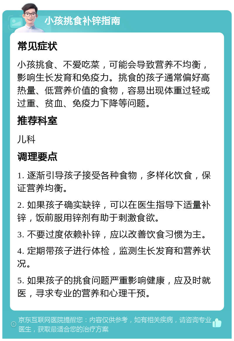 小孩挑食补锌指南 常见症状 小孩挑食、不爱吃菜，可能会导致营养不均衡，影响生长发育和免疫力。挑食的孩子通常偏好高热量、低营养价值的食物，容易出现体重过轻或过重、贫血、免疫力下降等问题。 推荐科室 儿科 调理要点 1. 逐渐引导孩子接受各种食物，多样化饮食，保证营养均衡。 2. 如果孩子确实缺锌，可以在医生指导下适量补锌，饭前服用锌剂有助于刺激食欲。 3. 不要过度依赖补锌，应以改善饮食习惯为主。 4. 定期带孩子进行体检，监测生长发育和营养状况。 5. 如果孩子的挑食问题严重影响健康，应及时就医，寻求专业的营养和心理干预。