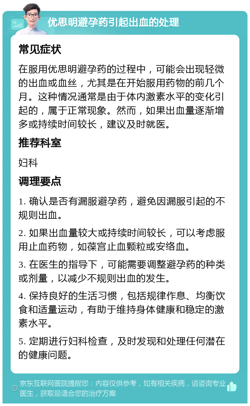 优思明避孕药引起出血的处理 常见症状 在服用优思明避孕药的过程中，可能会出现轻微的出血或血丝，尤其是在开始服用药物的前几个月。这种情况通常是由于体内激素水平的变化引起的，属于正常现象。然而，如果出血量逐渐增多或持续时间较长，建议及时就医。 推荐科室 妇科 调理要点 1. 确认是否有漏服避孕药，避免因漏服引起的不规则出血。 2. 如果出血量较大或持续时间较长，可以考虑服用止血药物，如葆宫止血颗粒或安络血。 3. 在医生的指导下，可能需要调整避孕药的种类或剂量，以减少不规则出血的发生。 4. 保持良好的生活习惯，包括规律作息、均衡饮食和适量运动，有助于维持身体健康和稳定的激素水平。 5. 定期进行妇科检查，及时发现和处理任何潜在的健康问题。