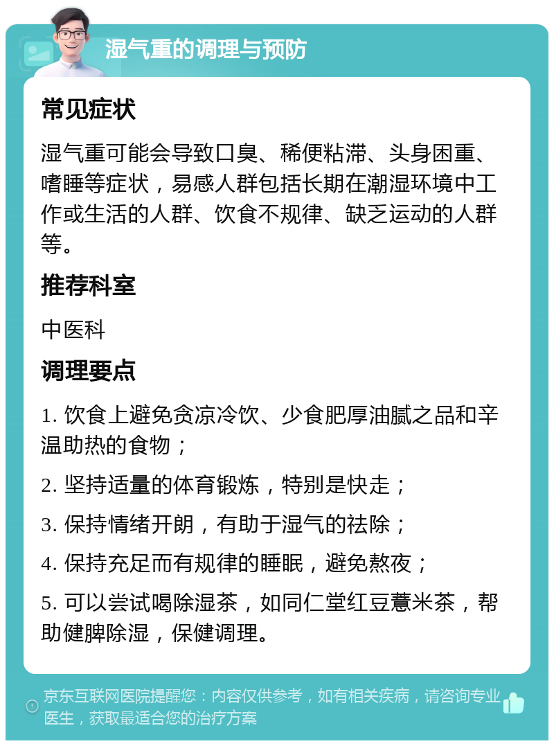 湿气重的调理与预防 常见症状 湿气重可能会导致口臭、稀便粘滞、头身困重、嗜睡等症状，易感人群包括长期在潮湿环境中工作或生活的人群、饮食不规律、缺乏运动的人群等。 推荐科室 中医科 调理要点 1. 饮食上避免贪凉冷饮、少食肥厚油腻之品和辛温助热的食物； 2. 坚持适量的体育锻炼，特别是快走； 3. 保持情绪开朗，有助于湿气的祛除； 4. 保持充足而有规律的睡眠，避免熬夜； 5. 可以尝试喝除湿茶，如同仁堂红豆薏米茶，帮助健脾除湿，保健调理。